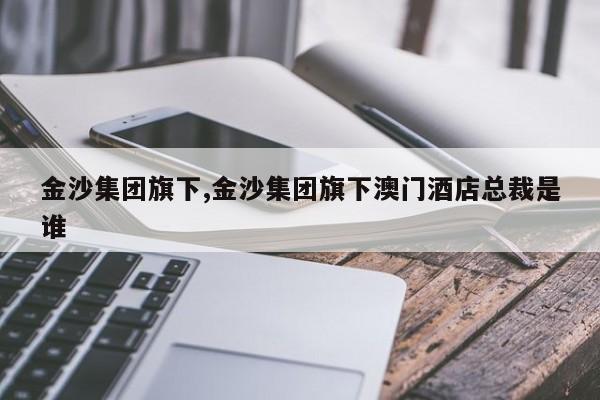 金沙集团旗下,金沙集团旗下澳门酒店总裁是谁